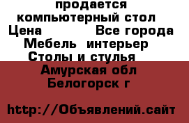 продается компьютерный стол › Цена ­ 1 000 - Все города Мебель, интерьер » Столы и стулья   . Амурская обл.,Белогорск г.